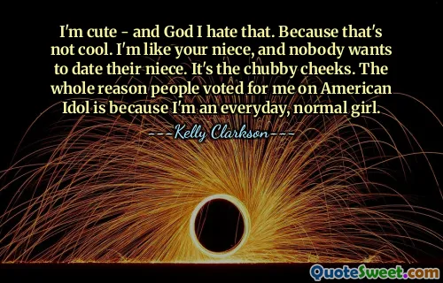 I'm cute - and God I hate that. Because that's not cool. I'm like your niece, and nobody wants to date their niece. It's the chubby cheeks. The whole reason people voted for me on American Idol is because I'm an everyday, normal girl.