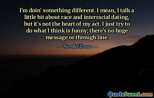 I'm doin' something different. I mean, I talk a little bit about race and interracial dating, but it's not the heart of my act. I just try to do what I think is funny; there's no huge message or through line.