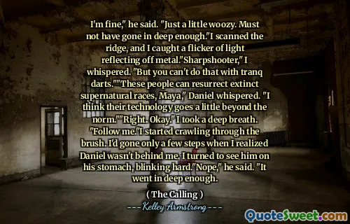 I'm fine," he said. "Just a little woozy. Must not have gone in deep enough."I scanned the ridge, and I caught a flicker of light reflecting off metal."Sharpshooter," I whispered. "But you can't do that with tranq darts.""These people can resurrect extinct supernatural races, Maya," Daniel whispered. "I think their technology goes a little beyond the norm.""Right. Okay." I took a deep breath. "Follow me."I started crawling through the brush. I'd gone only a few steps when I realized Daniel wasn't behind me. I turned to see him on his stomach, blinking hard."Nope," he said. "It went in deep enough.
