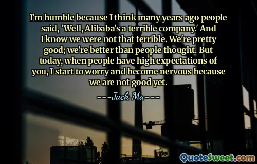 I'm humble because I think many years ago people said, 'Well, Alibaba's a terrible company.' And I know we were not that terrible. We're pretty good; we're better than people thought. But today, when people have high expectations of you, I start to worry and become nervous because we are not good yet.