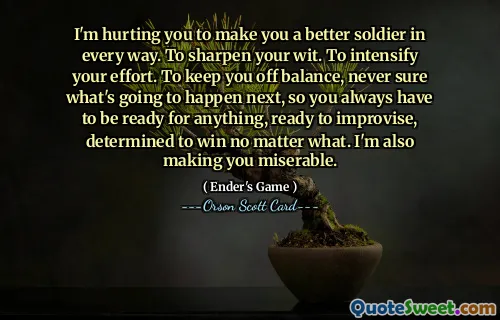 Jeg sårer deg for å gjøre deg til en bedre soldat på alle måter. For å skjerpe vettet. For å intensivere innsatsen. For å holde deg ute av balanse, aldri sikker på hva som kommer til å skje videre, så du må alltid være klar for hva som helst, klar til å improvisere, fast bestemt på å vinne uansett. Jeg gjør deg også ulykkelig.