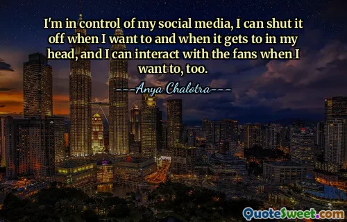 I'm in control of my social media, I can shut it off when I want to and when it gets to in my head, and I can interact with the fans when I want to, too.