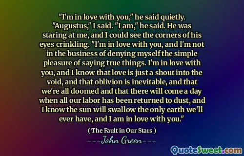 "I'm in love with you," he said quietly. "Augustus," I said. "I am," he said. He was staring at me, and I could see the corners of his eyes crinkling. "I'm in love with you, and I'm not in the business of denying myself the simple pleasure of saying true things. I'm in love with you, and I know that love is just a shout into the void, and that oblivion is inevitable, and that we're all doomed and that there will come a day when all our labor has been returned to dust, and I know the sun will swallow the only earth we'll ever have, and I am in love with you."