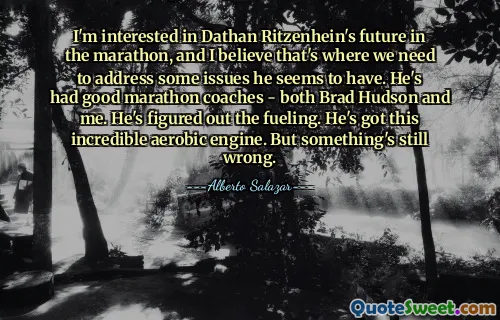 I'm interested in Dathan Ritzenhein's future in the marathon, and I believe that's where we need to address some issues he seems to have. He's had good marathon coaches - both Brad Hudson and me. He's figured out the fueling. He's got this incredible aerobic engine. But something's still wrong.