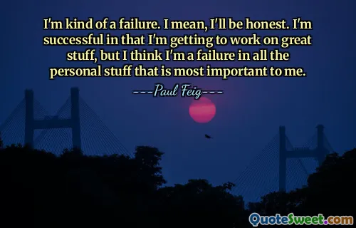 I'm kind of a failure. I mean, I'll be honest. I'm successful in that I'm getting to work on great stuff, but I think I'm a failure in all the personal stuff that is most important to me.