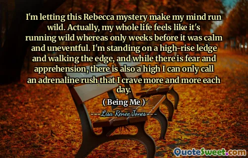 I'm letting this Rebecca mystery make my mind run wild. Actually, my whole life feels like it's running wild whereas only weeks before it was calm and uneventful. I'm standing on a high-rise ledge and walking the edge, and while there is fear and apprehension, there is also a high I can only call an adrenaline rush that I crave more and more each day.
