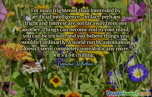I'm more frightened than interested by artificial intelligence - in fact, perhaps fright and interest are not far away from one another. Things can become real in your mind, you can be tricked, and you believe things you wouldn't ordinarily. A world run by automatons doesn't seem completely unrealistic any more. It's a bit chilling.