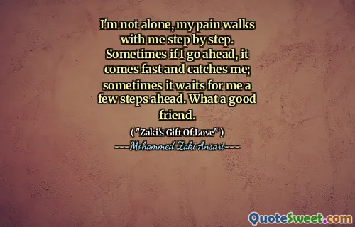 I'm not alone, my pain walks with me step by step. Sometimes if I go ahead, it comes fast and catches me; sometimes it waits for me a few steps ahead. What a good friend.