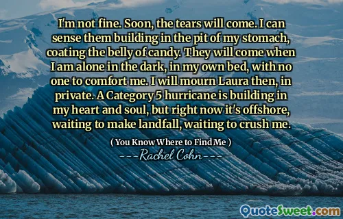 I'm not fine. Soon, the tears will come. I can sense them building in the pit of my stomach, coating the belly of candy. They will come when I am alone in the dark, in my own bed, with no one to comfort me. I will mourn Laura then, in private. A Category 5 hurricane is building in my heart and soul, but right now it's offshore, waiting to make landfall, waiting to crush me.