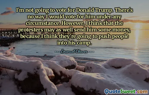 I'm not going to vote for Donald Trump. There's no way I would vote for him under any circumstance. However, I think that the protesters may as well send him some money, because I think they're going to push people into his camp.