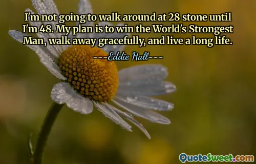I'm not going to walk around at 28 stone until I'm 48. My plan is to win the World's Strongest Man, walk away gracefully, and live a long life.