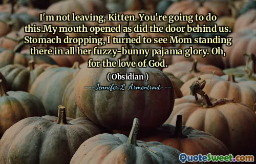 I'm not leaving, Kitten. You're going to do this.My mouth opened as did the door behind us. Stomach dropping, I turned to see Mom standing there in all her fuzzy-bunny pajama glory. Oh, for the love of God.