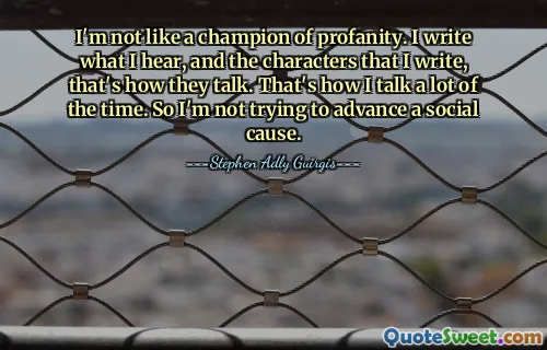 I'm not like a champion of profanity. I write what I hear, and the characters that I write, that's how they talk. That's how I talk a lot of the time. So I'm not trying to advance a social cause.