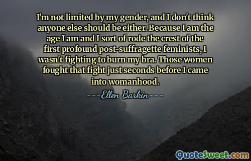 I'm not limited by my gender, and I don't think anyone else should be either. Because I am the age I am and I sort of rode the crest of the first profound post-suffragette feminists, I wasn't fighting to burn my bra. Those women fought that fight just seconds before I came into womanhood.