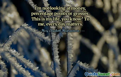 I'm not looking at money, percentage points or grosses. This is my life, you know? To me, every day matters.