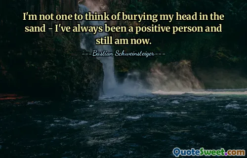 I'm not one to think of burying my head in the sand - I've always been a positive person and still am now.