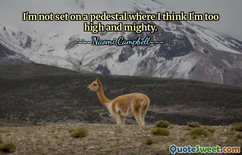 I'm not set on a pedestal where I think I'm too high and mighty.