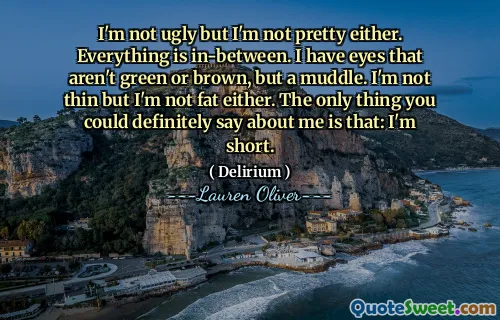 I'm not ugly but I'm not pretty either. Everything is in-between. I have eyes that aren't green or brown, but a muddle. I'm not thin but I'm not fat either. The only thing you could definitely say about me is that: I'm short.