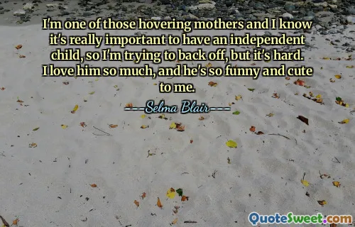 I'm one of those hovering mothers and I know it's really important to have an independent child, so I'm trying to back off, but it's hard. I love him so much, and he's so funny and cute to me.