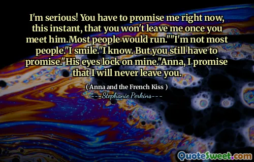 I'm serious! You have to promise me right now, this instant, that you won't leave me once you meet him.Most people would run.""I'm not most people."I smile."I know. But you still have to promise."His eyes lock on mine."Anna, I promise that I will never leave you.