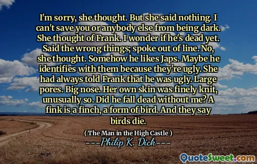 对不起，她想。但是她什么也没说。我无法拯救您或其他任何人都不会黑暗。她想到了弗兰克。我想知道他是否已经死了。错误的话；说话不合时宜。不，她想。他不知何故喜欢JAPS。也许他与他们识别，因为他们丑陋。她总是告诉弗兰克，他很丑。大毛孔。大鼻子。她自己的皮肤很精细，这是不寻常的。他没有我死了吗？芬克是雀科，一种鸟的形式。他们说鸟儿死了。