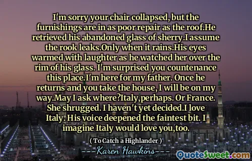 I'm sorry your chair collapsed, but the furnishings are in as poor repair as the roof.He retrieved his abandoned glass of sherry.I assume the rook leaks.Only when it rains.His eyes warmed with laughter as he watched her over the rim of his glass. I'm surprised you countenance this place.I'm here for my father. Once he returns and you take the house, I will be on my way.May I ask where?Italy,perhaps. Or France. She shrugged. I haven't yet decided.I love Italy. His voice deepened the faintest bit. I imagine Italy would love you,too.