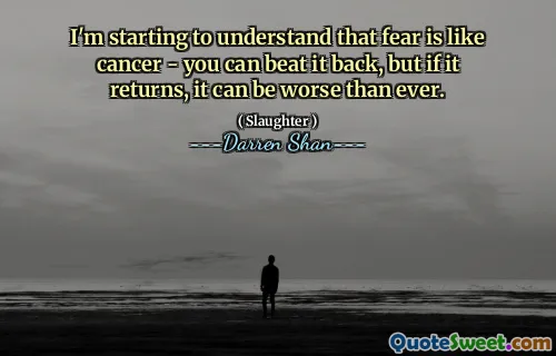 I'm starting to understand that fear is like cancer - you can beat it back, but if it returns, it can be worse than ever.