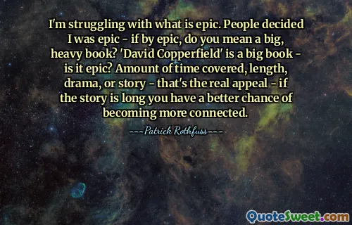 I'm struggling with what is epic. People decided I was epic - if by epic, do you mean a big, heavy book? 'David Copperfield' is a big book - is it epic? Amount of time covered, length, drama, or story - that's the real appeal - if the story is long you have a better chance of becoming more connected.