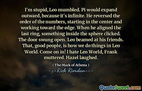 I'm stupid, Leo mumbled. Pi would expand outward, because it's infinite. He reversed the order of the numbers, starting in the center and working toward the edge. When he aligned the last ring, something inside the sphere clicked. The door swung open. Leo beamed at his friends. That, good people, is how we do things in Leo World. Come on in! I hate Leo World, Frank muttered. Hazel laughed.