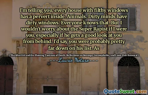 I'm telling you, every house with filthy windows has a pervert inside. Animals. Dirty minds have dirty windows. Everyone knows that. But I wouldn't worry about the Super Rapist if I were you, especially if he gets a good look at you from behind. I'd say you were probably pretty far down on his list. As