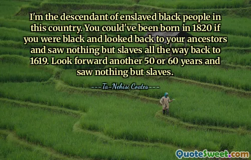 I'm the descendant of enslaved black people in this country. You could've been born in 1820 if you were black and looked back to your ancestors and saw nothing but slaves all the way back to 1619. Look forward another 50 or 60 years and saw nothing but slaves.