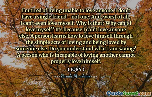 I'm tired of living unable to love anyone. I don't have a single friend - not one. And, worst of all, I can't even love myself. Why is that? Why can't I love myself? It's because I can't love anyone else. A person learns how to love himself through the simple acts of loving and being loved by someone else. Do you understand what I am saying? A person who is incapable of loving another cannot properly love himself.