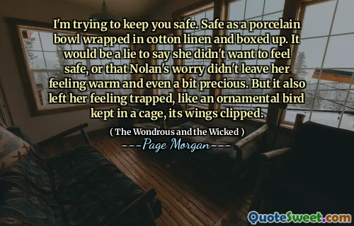 I'm trying to keep you safe. Safe as a porcelain bowl wrapped in cotton linen and boxed up. It would be a lie to say she didn't want to feel safe, or that Nolan's worry didn't leave her feeling warm and even a bit precious. But it also left her feeling trapped, like an ornamental bird kept in a cage, its wings clipped.