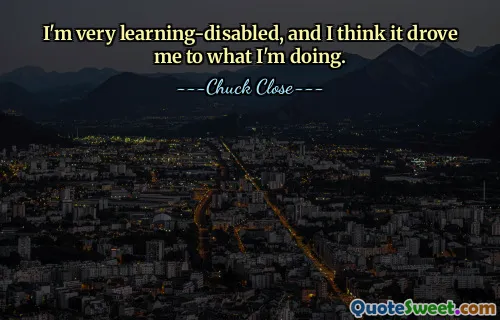 I'm very learning-disabled, and I think it drove me to what I'm doing.