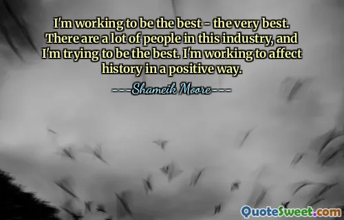 I'm working to be the best - the very best. There are a lot of people in this industry, and I'm trying to be the best. I'm working to affect history in a positive way.