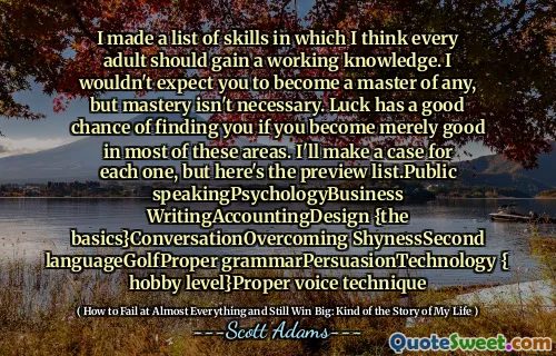 I made a list of skills in which I think every adult should gain a working knowledge. I wouldn't expect you to become a master of any, but mastery isn't necessary. Luck has a good chance of finding you if you become merely good in most of these areas. I'll make a case for each one, but here's the preview list.Public speakingPsychologyBusiness WritingAccountingDesign {the basics}ConversationOvercoming ShynessSecond languageGolfProper grammarPersuasionTechnology { hobby level}Proper voice technique