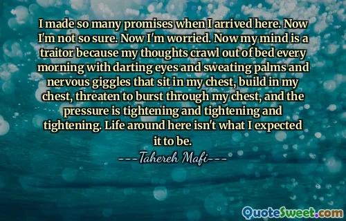 I made so many promises when I arrived here. Now I'm not so sure. Now I'm worried. Now my mind is a traitor because my thoughts crawl out of bed every morning with darting eyes and sweating palms and nervous giggles that sit in my chest, build in my chest, threaten to burst through my chest, and the pressure is tightening and tightening and tightening. Life around here isn't what I expected it to be.