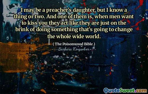 I may be a preacher's daughter, but I know a thing or two. And one of them is, when men want to kiss you they act like they are just on the brink of doing something that's going to change the whole wide world.