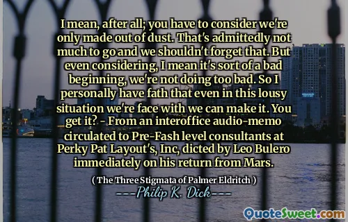 I mean, after all; you have to consider we're only made out of dust. That's admittedly not much to go and we shouldn't forget that. But even considering, I mean it's sort of a bad beginning, we're not doing too bad. So I personally have fath that even in this lousy situation we're face with we can make it. You get it? - From an interoffice audio-memo circulated to Pre-Fash level consultants at Perky Pat Layout's, Inc, dicted by Leo Bulero immediately on his return from Mars.