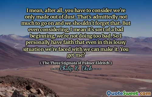 I mean, after all, you have to consider we're only made out of dust. That's admittedly not much to go on and we shouldn't forget that. But even considering, I mean it's sort of a bad beginning, we're not doing too bad. So I personally have faith that even in this lousy situation we're faced with we can make it. You get me?
