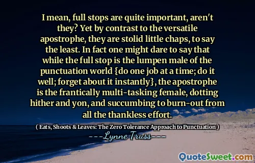 I mean, full stops are quite important, aren't they? Yet by contrast to the versatile apostrophe, they are stolid little chaps, to say the least. In fact one might dare to say that while the full stop is the lumpen male of the punctuation world {do one job at a time; do it well; forget about it instantly}, the apostrophe is the frantically multi-tasking female, dotting hither and yon, and succumbing to burn-out from all the thankless effort.