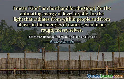 I mean "God" as shorthand for the Good, for the animating energy of love; for Life, for the light that radiates from within people and from above; in the energies of nature, even in our rough, messy selves.