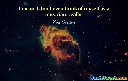I mean, I don't even think of myself as a musician, really.