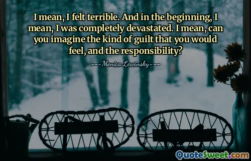 I mean, I felt terrible. And in the beginning, I mean, I was completely devastated. I mean, can you imagine the kind of guilt that you would feel, and the responsibility?