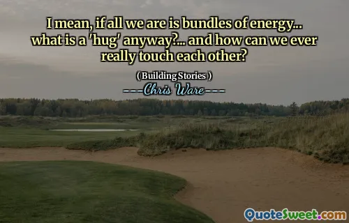 I mean, if all we are is bundles of energy... what is a 'hug' anyway?... and how can we ever really touch each other?