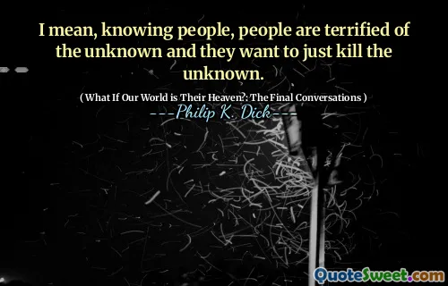 Jag menar, att känna människor, människor är livrädd för det okända och de vill bara döda det okända.