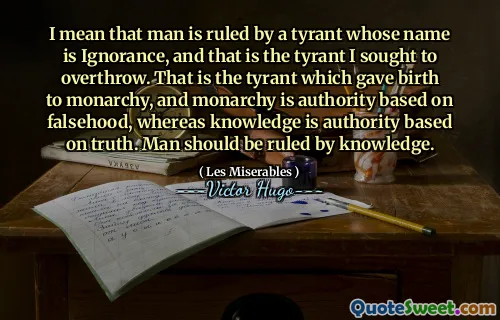 I mean that man is ruled by a tyrant whose name is Ignorance, and that is the tyrant I sought to overthrow. That is the tyrant which gave birth to monarchy, and monarchy is authority based on falsehood, whereas knowledge is authority based on truth. Man should be ruled by knowledge.