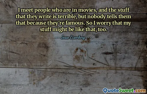 I meet people who are in movies, and the stuff that they write is terrible, but nobody tells them that because they're famous. So I worry that my stuff might be like that, too.