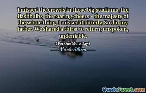 I missed the crowds in those big stadiums, the flashbulbs, the roaring cheers - the majesty of the whole thing. I missed it bitterly. So did my father. We shared a thirst to return; unspoken, undeniable.