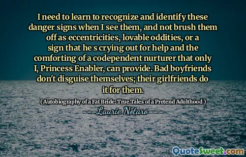 I need to learn to recognize and identify these danger signs when I see them, and not brush them off as eccentricities, lovable oddities, or a sign that he s crying out for help and the comforting of a codependent nurturer that only I, Princess Enabler, can provide. Bad boyfriends don't disguise themselves; their girlfriends do it for them.